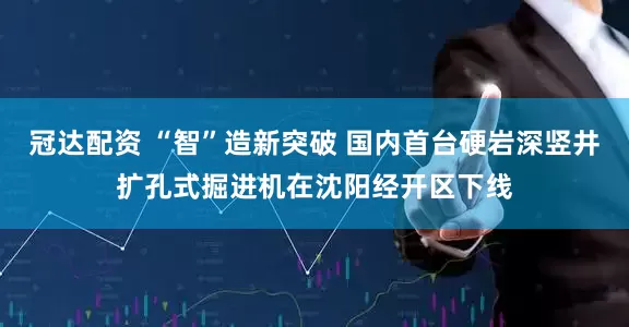 冠达配资 “智”造新突破 国内首台硬岩深竖井扩孔式掘进机在沈阳经开区下线