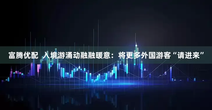 富腾优配  入境游涌动融融暖意：将更多外国游客“请进来”