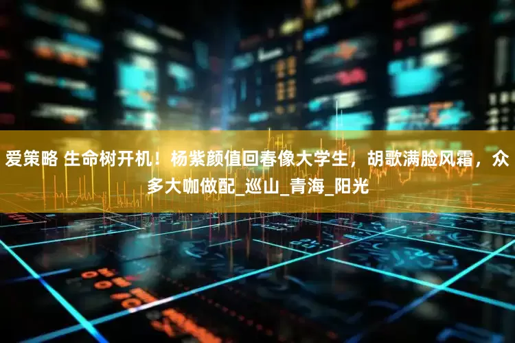 爱策略 生命树开机！杨紫颜值回春像大学生，胡歌满脸风霜，众多大咖做配_巡山_青海_阳光