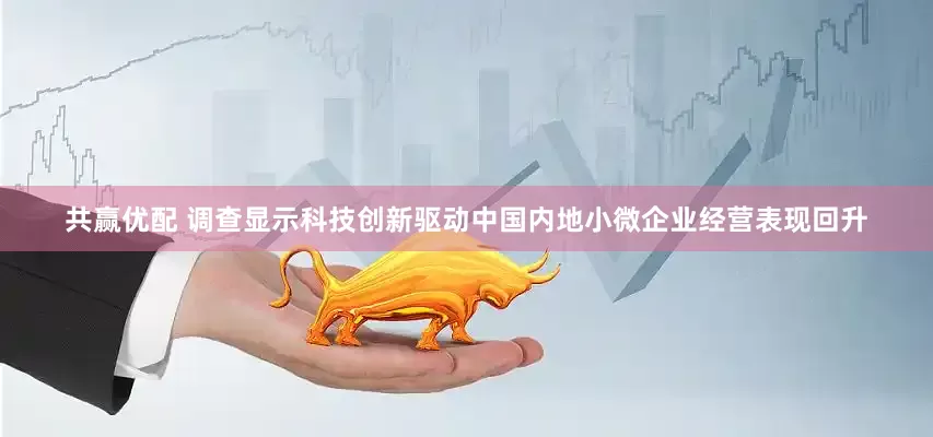 共赢优配 调查显示科技创新驱动中国内地小微企业经营表现回升
