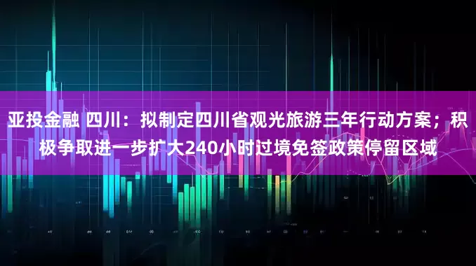 亚投金融 四川：拟制定四川省观光旅游三年行动方案；积极争取进一步扩大240小时过境免签政策停留区域