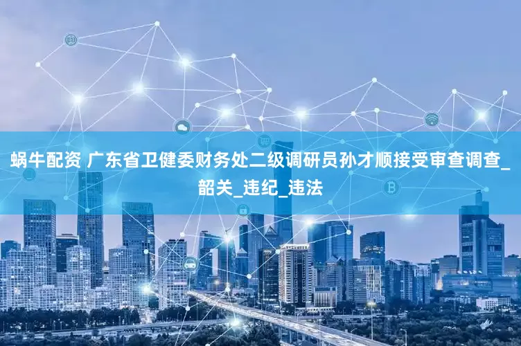 蜗牛配资 广东省卫健委财务处二级调研员孙才顺接受审查调查_韶关_违纪_违法
