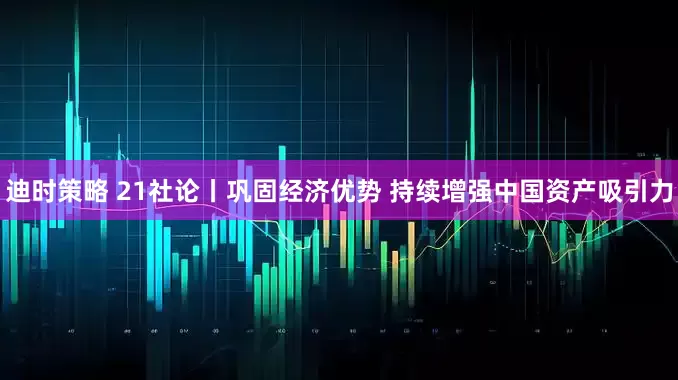 迪时策略 21社论丨巩固经济优势 持续增强中国资产吸引力
