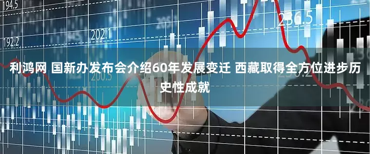 利鸿网 国新办发布会介绍60年发展变迁 西藏取得全方位进步历史性成就