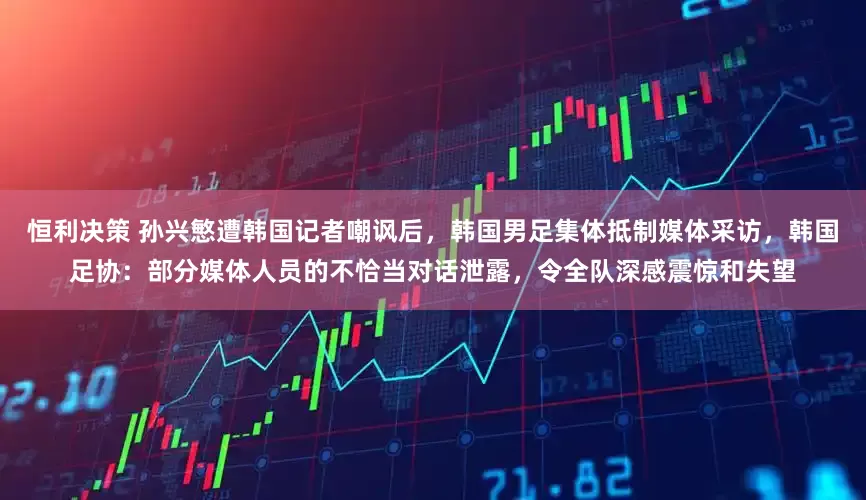 恒利决策 孙兴慜遭韩国记者嘲讽后，韩国男足集体抵制媒体采访，韩国足协：部分媒体人员的不恰当对话泄露，令全队深感震惊和失望