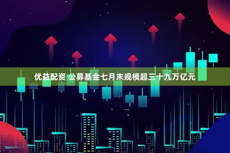 优益配资 公募基金七月末规模超三十九万亿元