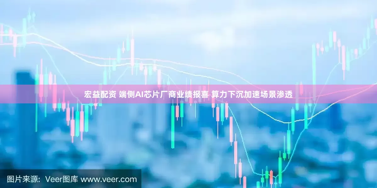 宏益配资 端侧AI芯片厂商业绩报喜 算力下沉加速场景渗透